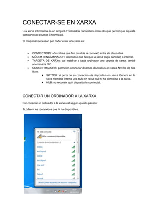 CONECTAR-SE EN XARXA
Una xarxa informàtica és un conjunt d’ordinadors connectats entre ells que permet que aquests
comparteixin recursos i informació.

El maquinari necessari per poder crear una xarxa és:



        CONNECTORS: són cables que fan possible la connexió entre els dispositius.
        MÓDEM I ENCAMINADOR: dispositius que fan que la xarxa tingui connexió a internet.
        TARGETA DE XARXA: cal instal·lar a cada ordinador una targeta de xarxa, també
        anomenada NIC.
        CONCENTRADORS: permeten connectar diversos dispositius en xarxa. N’hi ha de dos
        tipus:
                 SWITCH: té ports on es connecten els dispositius en xarxa. Genera en la
                 seva memòria interna una taula on recull què hi ha connectat a la xarxa.
                 HUB: no reconeix quin dispositiu té connectat.




CONECTAR UN ORDINADOR A LA XARXA
Per conectar un ordinador a la xarxa cal seguir aquests passos:

1r. Mirem les connexions que hi ha disponibles.
 