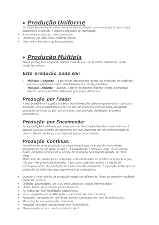  Produção Uniforme
Este tipo de produção caracteriza-se pela produção continuada do(s) mesmo(s)
produto(s) utilizando o mesmo processo de fabricação.
 A empresa produz um único produto;
 Utilização de uma única matéria-prima;
 Uma única transformação do produto.
 Produção Múltipla
Nesta produção a empresa fabrica mais do que um produto, utilizando várias
matérias-primas.
Esta produção pode ser:
 Múltipla Conjunta – a partir de uma matéria-prima ou conjunto de matérias-
primas e obtêm-se assim simultaneamente vários produtos.
 Múltipla Disjunta – quando a partir da mesma matéria-prima a empresa
fabrica vários produtos utilizando processos diferentes.
Produção por Fases:
A matéria-prima é sujeita a várias transformações até a empresa obter o produto
acabado, esta transformação faz-se por um processo sem paradas, designado
processo contínuo ou por um processo com paradas, designado processo
descontínuo.
Produção por Encomenda:
Esta produção é utilizada por empresas de fabricação disjunta e descontínua. É
apenas iniciada a partir do momento em que dispomos de um compromisso do
cliente. Assim, evita-se o estoque de produtos acabados.
Produção Contínua:
Considera-se uma produção contínua sempre que se trata de quantidades
importantes de um dado produto. A implantação é feita em linha de produção.
Assim estamos perante uma oficina de produção contínua designada de “flow
shop”.
Neste tipo de produção as máquinas estão dedicadas ao produto a fabricar o que,
não permite grande flexibilidade. Tem como objectivo evitar a criação de
estrangulamento da produção de cada uma das máquinas. É exemplo deste tipo de
produção as indústrias petroquímicas e as cimenteiras
.
 Quando a interrupção da produção mostra as diferentes fases de transformação de
matérias-primas;
 Grandes quantidades, de 1 ou mais produtos, pouco diferenciados;
 Utiliza linhas de produção pouco flexíveis;
 As máquinas têm finalidades específicas;
 Pouco exigente em qualificação e supervisão de mão-de-obra;
 Reduzidos estoques em matérias-primas e produtos em vias de fabricação;
 Manutenção preventiva das máquinas;
 Produtos circulam rapidamente dentro da fábrica;
 Planeamento e controle da produção fácil.
 