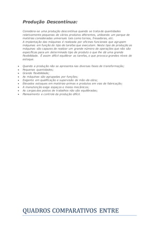 Produção Descontínua:
Considera-se uma produção descontínua quando se trata de quantidades
relativamente pequenas de vários produtos diferentes, utilizando um parque de
matérias consideradas universais tais como tornos, fresadoras, etc.
A implantação das máquinas é realizada por oficinas funcionais que agrupam
máquinas em função do tipo de tarefas que executam. Neste tipo de produção as
máquinas são capazes de realizar um grande número de operações que não são
específicas para um determinado tipo de produto o que lhe dá uma grande
flexibilidade. É assim difícil equilibrar as tarefas, o que provoca grandes níveis de
estoque.
 Quando a produção não se apresenta nas diversas fases de transformação;
 Pequenas quantidades;
 Grande flexibilidade;
 As máquinas são agrupadas por funções;
 Exigente em qualificação e supervisão de mão-de-obra;
 Elevados estoques em matérias-primas e produtos em vias de fabricação;
 A manutenção exige espaços e meios mecânicos;
 As cargas dos postos de trabalhos não são equilibradas;
 Planeamento e controle da produção difícil.
QUADROS COMPARATIVOS ENTRE
 