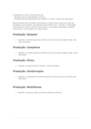 A produção em série caracteriza-se por:
– Elevado grau de especialização técnica;
– Encadeamento de operações, que originam um fluxo contínuo de operações.
Neste processo não há ordens de produção e é difícil obter custos, por lotes de
produção ou por funções. As empresas assim limitam-se a calcular o custo global
da produção do mês e a dividi-lo pelo número de unidades produzidas, obtendo
deste modo o custo unitário de cada produto.
Produção Simples
 Quando a transformação da matéria-prima em produto acabado exige uma
única operação.
Produção Complexa
 Quando a transformação da matéria-prima em produto acabado exige várias
operações.
Produção Única
 Quando a empresa fabrica sempre o mesmo produto.
Produção Ininterrupta
 Quando as operações de transformação da matéria-prima se sucedem sem
intervalos.
Produção Multiforme
 Quando a empresa utiliza processos produtivos diversos.
 