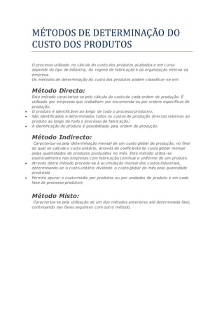 METODOS DE DETERMINAÇAO DO
CUSTO DOS PRODUTOS
O processo utilizado no cálculo do custo dos produtos acabados e em curso
depende do tipo de indústria, do regime de fabricação e da organização interna da
empresa.
Os métodos de determinação do custo dos produtos podem classificar-se em:
Método Directo:
Este método caracteriza-se pelo cálculo do custo de cada ordem de produção. É
utilizado por empresas que trabalham por encomenda ou por ordens específicas de
produção.
 O produto é identificável ao longo de todo o processo produtivo;
 São identificados e determinados todos os custos de produção directos relativos ao
produto ao longo de todo o processo de fabricação;
 A identificação do produto é possibilitada pela ordem de produção.
Método Indirecto:
Caracteriza-se pela determinação mensal de um custo global de produção, no final
do qual se calcula o custo unitário, através do coeficiente do custo global mensal
pelas quantidades de produtos produzidos no mês. Este método utiliza-se
essencialmente nas empresas com fabricação contínua e uniforme de um produto.
 Através deste método procede-se à acumulação mensal dos custos industriais,
determinando-se o custo unitário dividindo o custo global do mês pela quantidade
produzida
 Permite apurar o custo médio por produtos ou por unidades de produto e em cada
fase do processo produtivo
Método Misto:
Caracteriza-se pela utilização de um dos métodos anteriores até determinada fase,
continuando nas fases seguintes com outro método.
 
