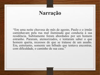 Narração
“Em uma noite chuvosa do mês de agosto, Paulo e o irmão
caminhavam pela rua mal iluminada que conduzia à sua
residência. Subitamente foram abordados por um homem
estranho. Pararam, atemorizados, e tentaram saber o que
homem queria, receosos de que se tratasse de um assalto.
Era, entretanto, somente um bêbado que tentava encontrar,
com dificuldade, o caminho de sua casa.”
 