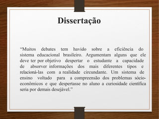 Dissertação
“Muitos debates tem havido sobre a eficiência do
sistema educacional brasileiro. Argumentam alguns que ele
deve ter por objetivo despertar o estudante a capacidade
de absorver informações dos mais diferentes tipos e
relacioná-las com a realidade circundante. Um sistema de
ensino voltado para a compreensão dos problemas sócio-
econômicos e que despertasse no aluno a curiosidade científica
seria por demais desejável.”
 