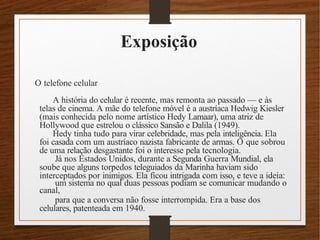 Exposição
O telefone celular
A história do celular é recente, mas remonta ao passado –– e às
telas de cinema. A mãe do telefone móvel é a austríaca Hedwig Kiesler
(mais conhecida pelo nome artístico Hedy Lamaar), uma atriz de
Hollywood que estrelou o clássico Sansão e Dalila (1949).
Hedy tinha tudo para virar celebridade, mas pela inteligência. Ela
foi casada com um austríaco nazista fabricante de armas. O que sobrou
de uma relação desgastante foi o interesse pela tecnologia.
Já nos Estados Unidos, durante a Segunda Guerra Mundial, ela
soube que alguns torpedos teleguiados da Marinha haviam sido
interceptados por inimigos. Ela ficou intrigada com isso, e teve a ideia:
um sistema no qual duas pessoas podiam se comunicar mudando o
canal,
para que a conversa não fosse interrompida. Era a base dos
celulares, patenteada em 1940.
 