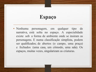Espaço
• Nenhuma personagem, em qualquer tipo de
narrativa, está solta no espaço. A especialidade
existe sob a forma de ambiente onde se insiram as
personagens. E numa classificação simplista, podem
ser qualificados; de abertos (o campo, uma praça)
e fechados (uma casa, um cômodo, uma sala). Os
espaços, muitas vezes, singularizam as criaturas.
 