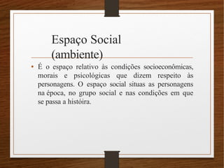 Espaço Social
(ambiente)
• É o espaço relativo às condições socioeconômicas,
morais e psicológicas que dizem respeito às
personagens. O espaço social situas as personagens
na época, no grupo social e nas condições em que
se passa a históira.
 