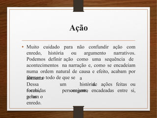 Ação
• Muito cuidado para não confundir ação com
enredo, história ou argumento narrativos.
Podemos definir ação como uma sequência de
acontecimentos na narração e, como se encadeiam
numa ordem natural de causa e efeito, acabam por
formar o todo de que se
alimenta
Dessa
forma,
um
a
história.
conjunto
recebidas
pelas
personagens, encadeadas entre
de ações feitas ou
si,
geram o
enredo.
 
