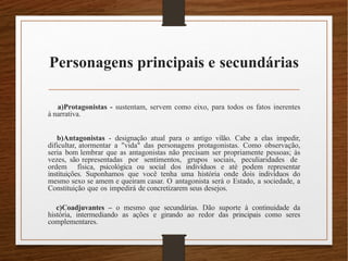 Personagens principais e secundárias
a)Protagonistas - sustentam, servem como eixo, para todos os fatos inerentes
à narrativa.
b)Antagonistas - designação atual para o antigo vilão. Cabe a elas impedir,
dificultar, atormentar a "vida" das personagens protagonistas. Como observação,
seria bom lembrar que as antagonistas não precisam ser propriamente pessoas; às
vezes, são representadas por sentimentos, grupos sociais, peculiaridades de
ordem física, psicológica ou social dos indivíduos e até podem representar
instituições. Suponhamos que você tenha uma história onde dois indivíduos do
mesmo sexo se amem e queiram casar. O antagonista será o Estado, a sociedade, a
Constituição que os impedirá de concretizarem seus desejos.
c)Coadjuvantes – o mesmo que secundárias. Dão suporte à continuidade da
história, intermediando as ações e girando ao redor das principais como seres
complementares.
 