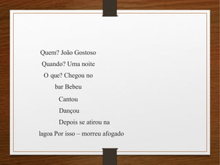 Quem? João Gostoso
Quando? Uma noite
O que? Chegou no
bar Bebeu
Cantou
Dançou
Depois se atirou na
lagoa Por isso – morreu afogado
 