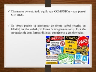 ✓ Chamamos de texto tudo aquilo que COMUNICA – que possui
SENTIDO.
✓ Os textos podem se apresentar de forma verbal (escrito ou
falados) ou não verbal (em forma de imagens ou sons). Eles são
agrupados de duas formas distintas: em gêneros e em tipologias.
 
