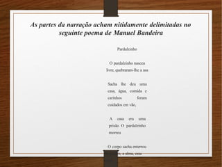 As partes da narração acham nitidamente delimitadas no
seguinte poema de Manuel Bandeira
Pardalzinho
O pardalzinho nasceu
livre, quebraram-lhe a asa
Sacha lhe deu uma
casa, água, comida e
carinhos foram
cuidados em vão,
A casa era uma
prisão O pardalzinho
morreu
O corpo sacha enterrou
No jardim, a alma, essa
voou
 