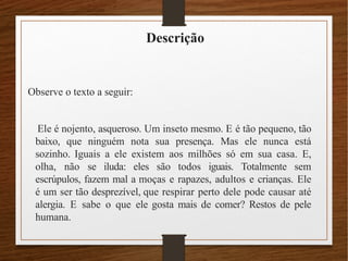 Descrição
Observe o texto a seguir:
Ele é nojento, asqueroso. Um inseto mesmo. E é tão pequeno, tão
baixo, que ninguém nota sua presença. Mas ele nunca está
sozinho. Iguais a ele existem aos milhões só em sua casa. E,
olha, não se iluda: eles são todos iguais. Totalmente sem
escrúpulos, fazem mal a moças e rapazes, adultos e crianças. Ele
é um ser tão desprezível, que respirar perto dele pode causar até
alergia. E sabe o que ele gosta mais de comer? Restos de pele
humana.
 