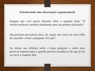 Estruturando uma dissertação: argumentação
Imagine que você queira dissertar sobre o seguinte tema: “O
mundo moderno caminha atualmente para sua própria destruição”
Sua primeira provicência deve ser copiar este tema em uma folha
de rascunho e fazer a pergunta: Por quê?
Ao iniciar sua reflexão sobre o tema proposto e sobre uma
possível resposta para a questão procure recordar-se do que já leu
ou ouvir a respeito dele.
 