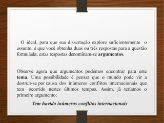 O ideal, para que sua dissertação explore suficientemente o
assunto, é que você obtenha duas ou três respostas para a questão
formulada; estas respostas denominam-se argumentos.
Observe agora que argumentos podemos encontrar para este
tema. Uma possibilidade é pensar que o mundo pode vir a
destruir-se por causa dos inúmeros conflitos internacionais que
tem ocorrido nestes últimos tempos. Assim, já teríamos o
primeiro argumento:
Tem havido inúmeros conflitos internacionais
 