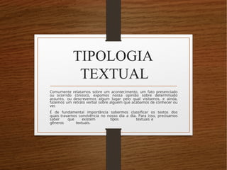 TIPOLOGIA
TEXTUAL
Comumente relatamos sobre um acontecimento, um fato presenciado
ou ocorrido conosco, expomos nossa opinião sobre determinado
assunto, ou descrevemos algum lugar pelo qual visitamos, e ainda,
fazemos um retrato verbal sobre alguém que acabamos de conhecer ou
ver.
É de fundamental importância sabermos classificar os textos dos
quais travamos convivência no nosso dia a dia. Para isso, precisamos
saber que existem tipos textuais e
gêneros textuais.
 