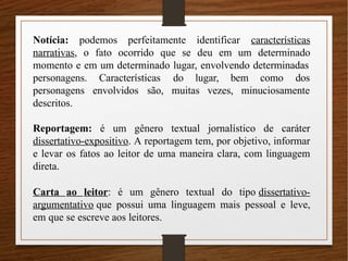 Notícia: podemos perfeitamente identificar características
narrativas, o fato ocorrido que se deu em um determinado
momento e em um determinado lugar, envolvendo determinadas
Características do lugar, bem como dos
envolvidos são, muitas vezes, minuciosamente
personagens.
personagens
descritos.
Reportagem: é um gênero textual jornalístico de caráter
dissertativo-expositivo. A reportagem tem, por objetivo, informar
e levar os fatos ao leitor de uma maneira clara, com linguagem
direta.
Carta ao leitor: é um gênero textual do tipo dissertativo-
argumentativo que possui uma linguagem mais pessoal e leve,
em que se escreve aos leitores.
 