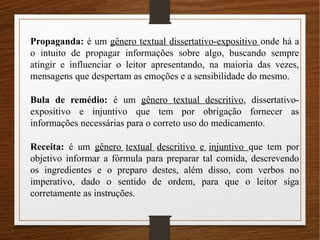 Propaganda: é um gênero textual dissertativo-expositivo onde há a
o intuito de propagar informações sobre algo, buscando sempre
atingir e influenciar o leitor apresentando, na maioria das vezes,
mensagens que despertam as emoções e a sensibilidade do mesmo.
Bula de remédio: é um gênero textual descritivo, dissertativo-
expositivo e injuntivo que tem por obrigação fornecer as
informações necessárias para o correto uso do medicamento.
Receita: é um gênero textual descritivo e injuntivo que tem por
objetivo informar a fórmula para preparar tal comida, descrevendo
os ingredientes e o preparo destes, além disso, com verbos no
imperativo, dado o sentido de ordem, para que o leitor siga
corretamente as instruções.
 