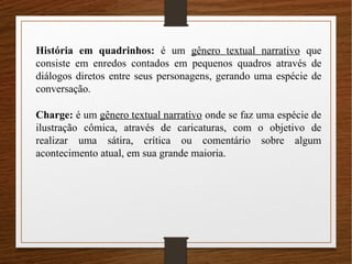 História em quadrinhos: é um gênero textual narrativo que
consiste em enredos contados em pequenos quadros através de
diálogos diretos entre seus personagens, gerando uma espécie de
conversação.
Charge: é um gênero textual narrativo onde se faz uma espécie de
ilustração cômica, através de caricaturas, com o objetivo de
realizar uma sátira, crítica ou comentário sobre algum
acontecimento atual, em sua grande maioria.
 