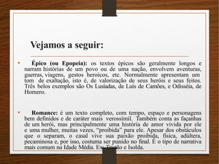 Vejamos a seguir:
• Épico (ou Epopeia): os textos épicos são geralmente longos e
narram histórias de um povo ou de uma nação, envolvem aventuras,
guerras, viagens, gestos heroicos, etc. Normalmente apresentam um
tom de exaltação, isto é, de valorização de seus heróis e seus feitos.
Três belos exemplos são Os Lusíadas, de Luís de Camões, e Odisséia, de
Homero.
• Romance: é um texto completo, com tempo, espaço e personagens
bem definidos e de caráter mais verossímil. Também conta as façanhas
de um herói, mas principalmente uma história de amor vivida por ele
e uma mulher, muitas vezes, “proibida” para ele. Apesar dos obstáculos
que o separam, o casal vive sua paixão proibida, física, adúltera,
pecaminosa e, por isso, costuma ser punido no final. É o tipo de narrativa
mais comum na Idade Média. Ex: Tristão e Isolda.
 