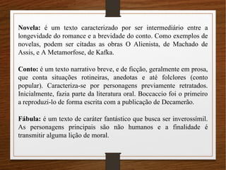 Novela: é um texto caracterizado por ser intermediário entre a
longevidade do romance e a brevidade do conto. Como exemplos de
novelas, podem ser citadas as obras O Alienista, de Machado de
Assis, e A Metamorfose, de Kafka.
Conto: é um texto narrativo breve, e de ficção, geralmente em prosa,
que conta situações rotineiras, anedotas e até folclores (conto
popular). Caracteriza-se por personagens previamente retratados.
Inicialmente, fazia parte da literatura oral. Boccaccio foi o primeiro
a reproduzi-lo de forma escrita com a publicação de Decamerão.
Fábula: é um texto de caráter fantástico que busca ser inverossímil.
As personagens principais são não humanos e a finalidade é
transmitir alguma lição de moral.
 