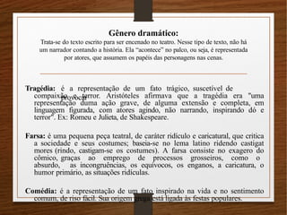 Gênero dramático:
Trata-se do texto escrito para ser encenado no teatro. Nesse tipo de texto, não há
um narrador contando a história. Ela “acontece” no palco, ou seja, é representada
por atores, que assumem os papéis das personagens nas cenas.
Tragédia: é a representação de um fato trágico, suscetível de
provocar
compaixão e terror. Aristóteles afirmava que a tragédia era "uma
representação duma ação grave, de alguma extensão e completa, em
linguagem figurada, com atores agindo, não narrando, inspirando dó e
terror". Ex: Romeu e Julieta, de Shakespeare.
Farsa: é uma pequena peça teatral, de caráter ridículo e caricatural, que critica
a sociedade e seus costumes; baseia-se no lema latino ridendo castigat
mores (rindo, castigam-se os costumes). A farsa consiste no exagero do
cômico, graças ao emprego de processos grosseiros, como o
absurdo, as incongruências, os equívocos, os enganos, a caricatura, o
humor primário, as situações ridículas.
Comédia: é a representação de um fato inspirado na vida e no sentimento
comum, de riso fácil. Sua origem grega está ligada às festas populares.
 