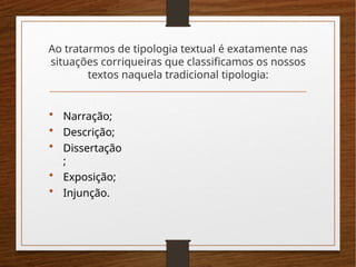 Ao tratarmos de tipologia textual é exatamente nas
situações corriqueiras que classificamos os nossos
textos naquela tradicional tipologia:
• Narração;
• Descrição;
• Dissertação
;
• Exposição;
• Injunção.
 