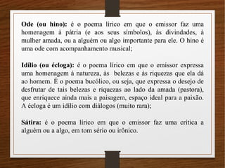 Ode (ou hino): é o poema lírico em que o emissor faz uma
homenagem à pátria (e aos seus símbolos), às divindades, à
mulher amada, ou a alguém ou algo importante para ele. O hino é
uma ode com acompanhamento musical;
Idílio (ou écloga): é o poema lírico em que o emissor expressa
uma homenagem à natureza, às belezas e às riquezas que ela dá
ao homem. É o poema bucólico, ou seja, que expressa o desejo de
desfrutar de tais belezas e riquezas ao lado da amada (pastora),
que enriquece ainda mais a paisagem, espaço ideal para a paixão.
A écloga é um idílio com diálogos (muito rara);
Sátira: é o poema lírico em que o emissor faz uma crítica a
alguém ou a algo, em tom sério ou irônico.
 