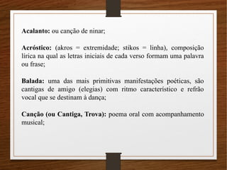 Acalanto: ou canção de ninar;
Acróstico: (akros = extremidade; stikos = linha), composição
lírica na qual as letras iniciais de cada verso formam uma palavra
ou frase;
Balada: uma das mais primitivas manifestações poéticas, são
cantigas de amigo (elegias) com ritmo característico e refrão
vocal que se destinam à dança;
Canção (ou Cantiga, Trova): poema oral com acompanhamento
musical;
 