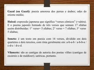 Gazal (ou Gazel): poesia amorosa dos persas e árabes; odes do
oriente médio;
Haicai: expressão japonesa que significa “versos cômicos” (=sátira).
E o poema japonês formado de três versos que somam 17 sílabas
assim distribuídas: 1° verso= 5 sílabas; 2° verso = 7 sílabas; 3° verso
5 sílabas;
Soneto: é um texto em poesia com 14 versos, dividido em dois
quartetos e dois tercetos, com rima geralmente em: a-b-a-b / a-b-b-a /
c-d-c / d-c-d.
Vilancete: são as cantigas de autoria dos poetas vilões (cantigas de
escárnio e de maldizer); satíricas, portanto.
 