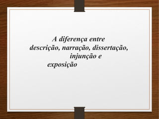 A diferença entre
descrição, narração, dissertação,
injunção e
exposição
 