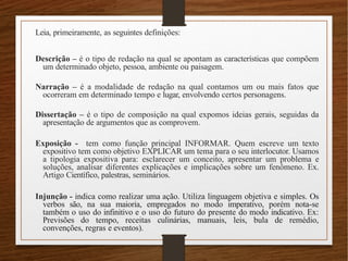 Leia, primeiramente, as seguintes definições:
Descrição – é o tipo de redação na qual se apontam as características que compõem
um determinado objeto, pessoa, ambiente ou paisagem.
Narração – é a modalidade de redação na qual contamos um ou mais fatos que
ocorreram em determinado tempo e lugar, envolvendo certos personagens.
Dissertação – é o tipo de composição na qual expomos ideias gerais, seguidas da
apresentação de argumentos que as comprovem.
Exposição - tem como função principal INFORMAR. Quem escreve um texto
expositivo tem como objetivo EXPLICAR um tema para o seu interlocutor. Usamos
a tipologia expositiva para: esclarecer um conceito, apresentar um problema e
soluções, analisar diferentes explicações e implicações sobre um fenômeno. Ex.
Artigo Científico, palestras, seminários.
Injunção - indica como realizar uma ação. Utiliza linguagem objetiva e simples. Os
verbos são, na sua maioria, empregados no modo imperativo, porém nota-se
também o uso do infinitivo e o uso do futuro do presente do modo indicativo. Ex:
Previsões do tempo, receitas culinárias, manuais, leis, bula de remédio,
convenções, regras e eventos).
 