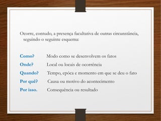Ocorre, contudo, a presença facultativa de outras circunstância,
seguindo o seguinte esquema:
Como? Modo como se desenvolvem os fatos
Onde? Local ou locais de ocorrência
Quando? Tempo, epóca e momento em que se deu o fato
Por quê? Causa ou motivo do acontecimento
Por isso. Consequência ou resultado
 