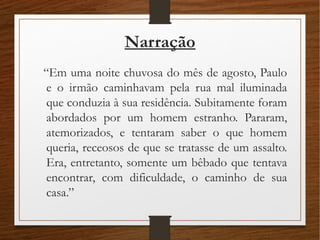 Narração
“Em uma noite chuvosa do mês de agosto, Paulo
e o irmão caminhavam pela rua mal iluminada
que conduzia à sua residência. Subitamente foram
abordados por um homem estranho. Pararam,
atemorizados, e tentaram saber o que homem
queria, receosos de que se tratasse de um assalto.
Era, entretanto, somente um bêbado que tentava
encontrar, com dificuldade, o caminho de sua
casa.”
 