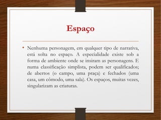 Espaço
• Nenhuma personagem, em qualquer tipo de narrativa,
está solta no espaço. A especialidade existe sob a
forma de ambiente onde se insiram as personagens. E
numa classificação simplista, podem ser qualificados;
de abertos (o campo, uma praça) e fechados (uma
casa, um cômodo, uma sala). Os espaços, muitas vezes,
singularizam as criaturas.
 