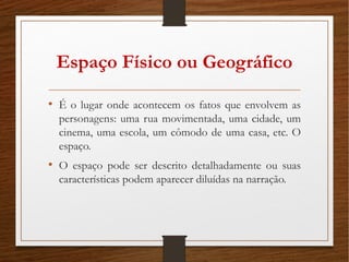 Espaço Físico ou Geográfico
• É o lugar onde acontecem os fatos que envolvem as
personagens: uma rua movimentada, uma cidade, um
cinema, uma escola, um cômodo de uma casa, etc. O
espaço.
• O espaço pode ser descrito detalhadamente ou suas
características podem aparecer diluídas na narração.
 