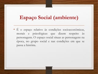 Espaço Social (ambiente)
• É o espaço relativo às condições socioeconômicas,
morais e psicológicas que dizem respeito às
personagens. O espaço social situas as personagens na
época, no grupo social e nas condições em que se
passa a históira.
 