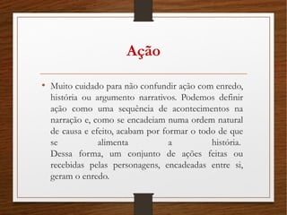 Ação
• Muito cuidado para não confundir ação com enredo,
história ou argumento narrativos. Podemos definir
ação como uma sequência de acontecimentos na
narração e, como se encadeiam numa ordem natural
de causa e efeito, acabam por formar o todo de que
se alimenta a história. 
Dessa forma, um conjunto de ações feitas ou
recebidas pelas personagens, encadeadas entre si,
geram o enredo. 
 