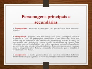 Personagens principais e
secundárias
a) Protagonistas - sustentam, servem como eixo, para todos os fatos inerentes à
narrativa.
b) Antagonistas - designação atual para o antigo vilão. Cabe a elas impedir, dificultar,
atormentar a "vida" das personagens protagonistas. Como observação, seria bom
lembrar que as antagonistas não precisam ser propriamente pessoas; às vezes, são
representadas por sentimentos, grupos sociais, peculiaridades de ordem física,
psicológica ou social dos indivíduos e até podem representar instituições. Suponhamos
que você tenha uma história onde dois indivíduos do mesmo sexo se amem e queiram
casar. O antagonista será o Estado, a sociedade, a Constituição que os impedirá de
concretizarem seus desejos. 
c) Coadjuvantes – o mesmo que secundárias. Dão suporte à continuidade da história,
intermediando as ações e girando ao redor das principais como seres complementares. 
 