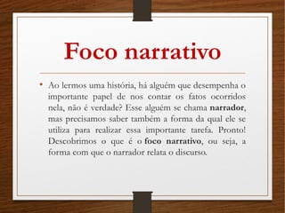 Foco narrativo
• Ao lermos uma história, há alguém que desempenha o
importante papel de nos contar os fatos ocorridos
nela, não é verdade? Esse alguém se chama narrador,
mas precisamos saber também a forma da qual ele se
utiliza para realizar essa importante tarefa. Pronto!
Descobrimos o que é o foco narrativo, ou seja, a
forma com que o narrador relata o discurso.
 