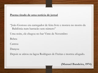Poema tirado de uma notícia de jornal
“João Gostoso era carregador de feira livre e morava no morro da
Babilônia num barracão sem número”
Uma noite, ele chegou no bar Vinte de Novembro
Bebeu
Cantou
Dançou
Depois se atirou na lagoa Rodrigues de Freitas e morreu afogado.
(Manuel Bandeira, 1974)
 