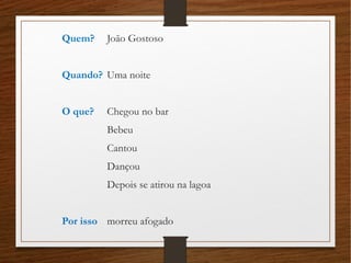 Quem? João Gostoso
Quando? Uma noite
O que? Chegou no bar
Bebeu
Cantou
Dançou
Depois se atirou na lagoa
Por isso morreu afogado
 