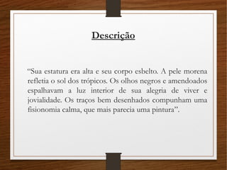 Descrição
“Sua estatura era alta e seu corpo esbelto. A pele morena
refletia o sol dos trópicos. Os olhos negros e amendoados
espalhavam a luz interior de sua alegria de viver e
jovialidade. Os traços bem desenhados compunham uma
fisionomia calma, que mais parecia uma pintura”.
 