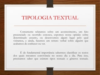 TIPOLOGIA TEXTUAL
Comumente relatamos sobre um acontecimento, um fato
presenciado ou ocorrido conosco, expomos nossa opinião sobre
determinado assunto, ou descrevemos algum lugar pelo qual
visitamos, e ainda, fazemos um retrato verbal sobre alguém que
acabamos de conhecer ou ver.
É de fundamental importância sabermos classificar os textos
dos quais travamos convivência no nosso dia a dia. Para isso,
precisamos saber que existem tipos textuais e gêneros textuais.
 