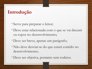 Introdução

Serve para preparar o leitor;

Deve estar relacionada com o que se vai discutir
ou expor no desenvolvimento;

Deve ser breve, apenas um parágrafo;

Não deve desviar-se do que estará contido no
desenvolvimento;

Deve ser objetiva, portanto sem rodeios.
 