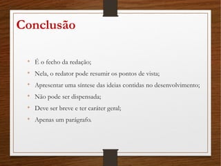 Conclusão

É o fecho da redação;

Nela, o redator pode resumir os pontos de vista;

Apresentar uma síntese das ideias contidas no desenvolvimento;

Não pode ser dispensada;

Deve ser breve e ter caráter geral;

Apenas um parágrafo.
 