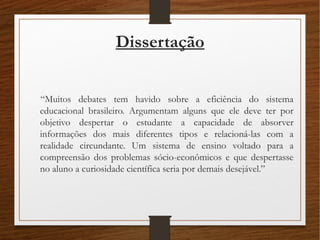 Dissertação
“Muitos debates tem havido sobre a eficiência do sistema
educacional brasileiro. Argumentam alguns que ele deve ter por
objetivo despertar o estudante a capacidade de absorver
informações dos mais diferentes tipos e relacioná-las com a
realidade circundante. Um sistema de ensino voltado para a
compreensão dos problemas sócio-econômicos e que despertasse
no aluno a curiosidade científica seria por demais desejável.”
 