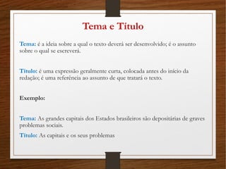 Tema e Título
Tema: é a ideia sobre a qual o texto deverá ser desenvolvido; é o assunto
sobre o qual se escreverá.
Título: é uma expressão geralmente curta, colocada antes do início da
redação; é uma referência ao assunto de que tratará o texto.
Exemplo:
Tema: As grandes capitais dos Estados brasileiros são depositárias de graves
problemas sociais.
Título: As capitais e os seus problemas
 