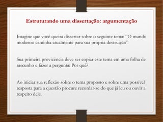 Estruturando uma dissertação: argumentação
Imagine que você queira dissertar sobre o seguinte tema: “O mundo
moderno caminha atualmente para sua própria destruição”
Sua primeira provicência deve ser copiar este tema em uma folha de
rascunho e fazer a pergunta: Por quê?
Ao iniciar sua reflexão sobre o tema proposto e sobre uma possível
resposta para a questão procure recordar-se do que já leu ou ouvir a
respeito dele.
 