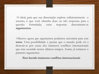 O ideal, para que sua dissertação explore suficientemente o
assunto, é que você obtenha duas ou três respostas para a
questão formulada; estas respostas denominam-se
argumentos.
Observe agora que argumentos podemos encontrar para este
tema. Uma possibilidade é pensar que o mundo pode vir a
destruir-se por causa dos inúmeros conflitos internacionais
que tem ocorrido nestes últimos tempos. Assim, já teríamos o
primeiro argumento:
Tem havido inúmeros conflitos internacionais
 