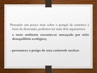Pensando um pouco mais sobre o porquê de estarmos à
beira da destruição, podemos ter mais dois argumentos:
-
o meio ambiente encontra-se ameaçado por sério
desequilíbrio ecológico;
- permanece o perigo de uma catástrofe nuclear.
 